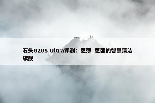 石头G20S Ultra评测：更薄_更强的智慧清洁旗舰