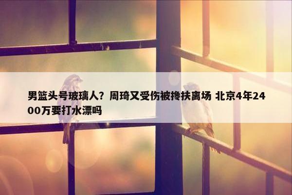 男篮头号玻璃人？周琦又受伤被搀扶离场 北京4年2400万要打水漂吗