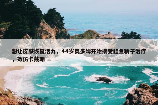 想让皮肤恢复活力，44岁奥多姆开始接受鲑鱼精子治疗，效仿卡戴珊