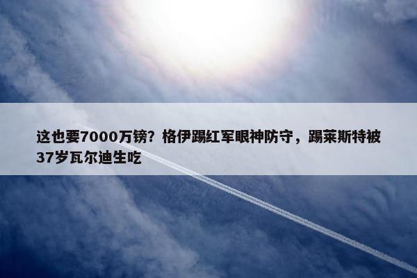 这也要7000万镑？格伊踢红军眼神防守，踢莱斯特被37岁瓦尔迪生吃