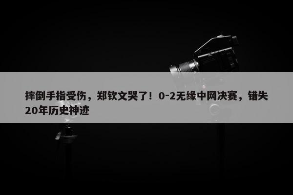 摔倒手指受伤，郑钦文哭了！0-2无缘中网决赛，错失20年历史神迹