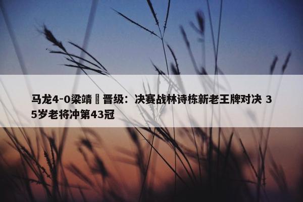 马龙4-0梁靖崑晋级：决赛战林诗栋新老王牌对决 35岁老将冲第43冠