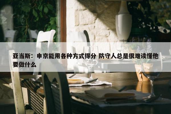 亚当斯：申京能用各种方式得分 防守人总是很难读懂他要做什么