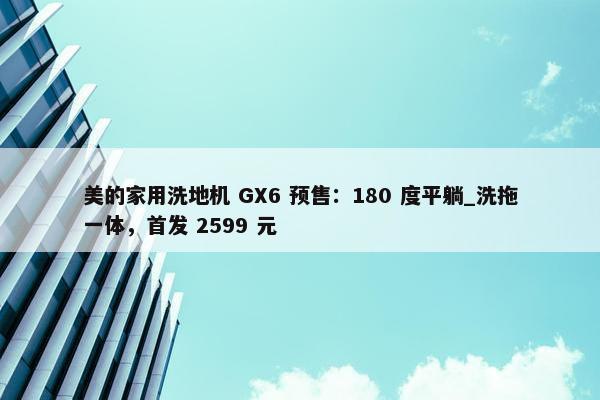 美的家用洗地机 GX6 预售：180 度平躺_洗拖一体，首发 2599 元