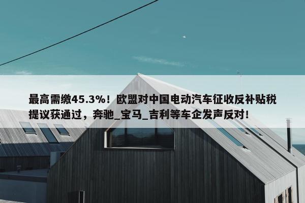 最高需缴45.3%！欧盟对中国电动汽车征收反补贴税提议获通过，奔驰_宝马_吉利等车企发声反对！