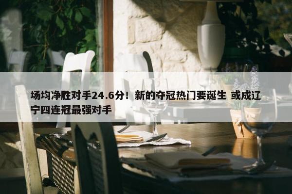 场均净胜对手24.6分！新的夺冠热门要诞生 或成辽宁四连冠最强对手