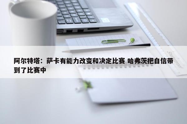 阿尔特塔：萨卡有能力改变和决定比赛 哈弗茨把自信带到了比赛中