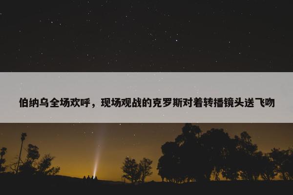 伯纳乌全场欢呼，现场观战的克罗斯对着转播镜头送飞吻