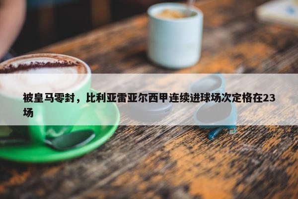 被皇马零封，比利亚雷亚尔西甲连续进球场次定格在23场