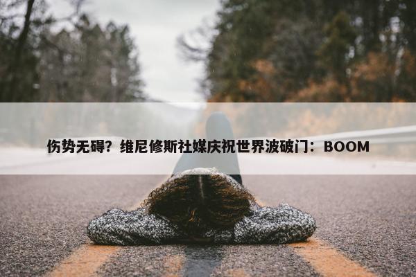 伤势无碍？维尼修斯社媒庆祝世界波破门：BOOM