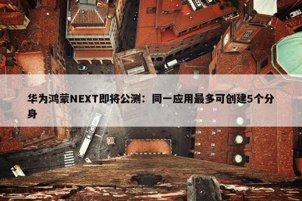 华为鸿蒙NEXT即将公测：同一应用最多可创建5个分身