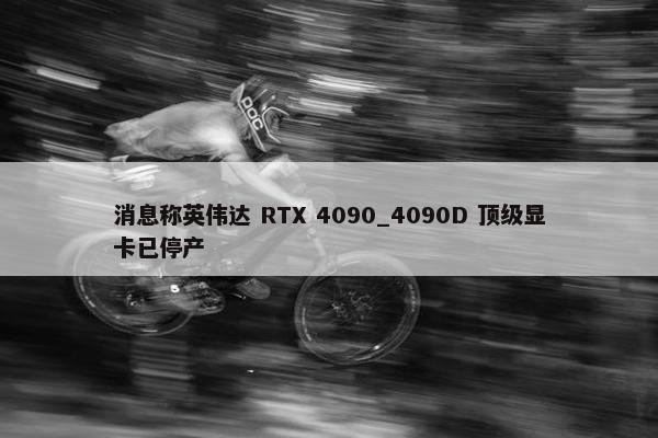 消息称英伟达 RTX 4090_4090D 顶级显卡已停产