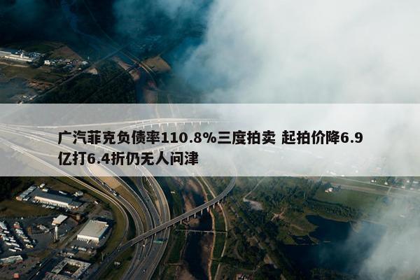 广汽菲克负债率110.8%三度拍卖 起拍价降6.9亿打6.4折仍无人问津