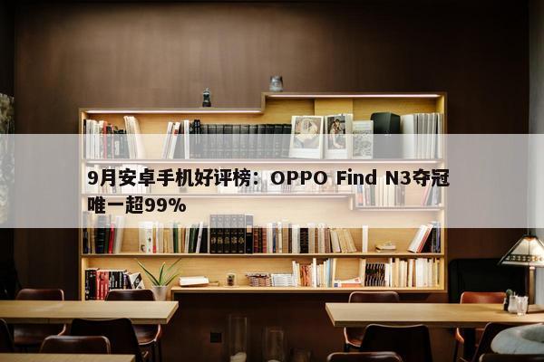 9月安卓手机好评榜：OPPO Find N3夺冠 唯一超99%