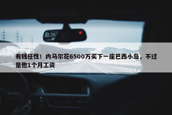 有钱任性！内马尔花6500万买下一座巴西小岛，不过是他1个月工资