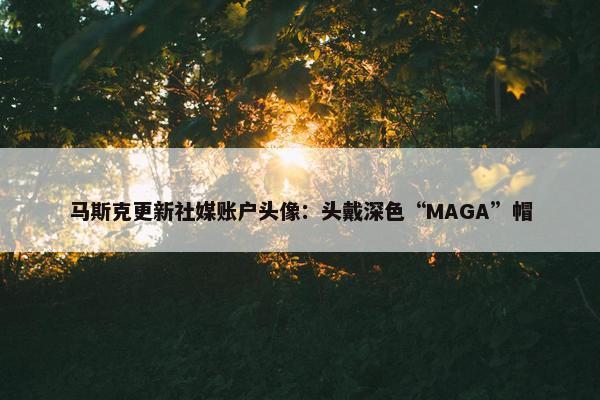 马斯克更新社媒账户头像：头戴深色“MAGA”帽