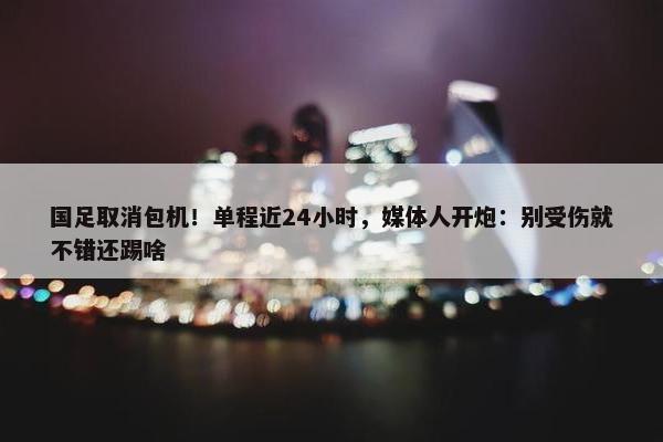 国足取消包机！单程近24小时，媒体人开炮：别受伤就不错还踢啥