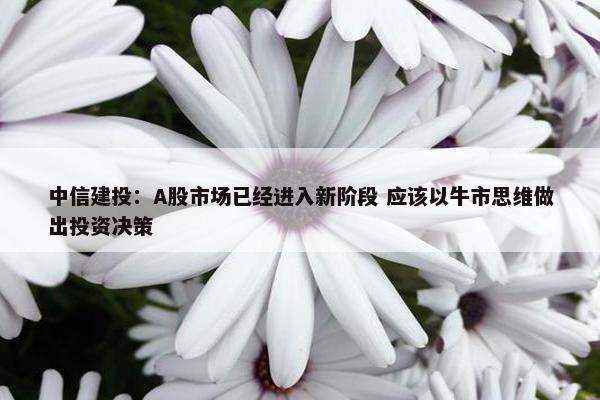 中信建投：A股市场已经进入新阶段 应该以牛市思维做出投资决策