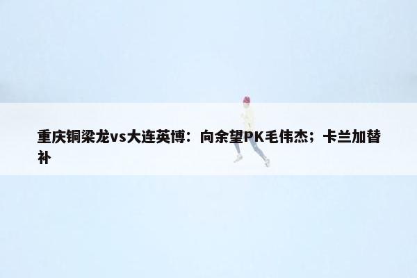 重庆铜梁龙vs大连英博：向余望PK毛伟杰；卡兰加替补