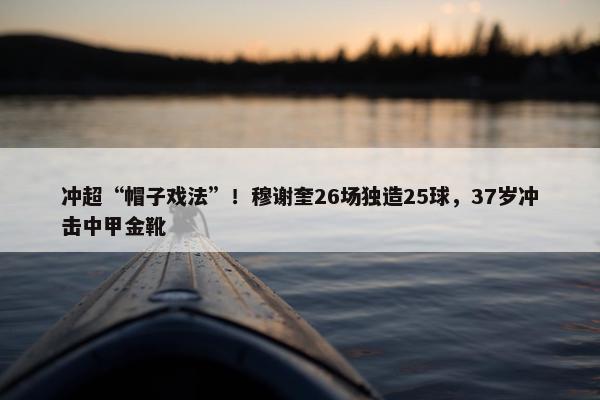 冲超“帽子戏法”！穆谢奎26场独造25球，37岁冲击中甲金靴