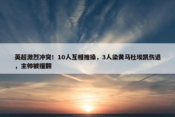 英超激烈冲突！10人互相推搡，3人染黄马杜埃凯伤退，主帅被撞翻