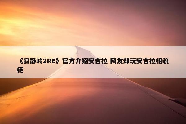 《寂静岭2RE》官方介绍安吉拉 网友却玩安吉拉相貌梗