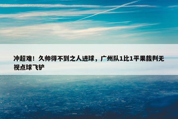 冲超难！久帅得不到之人进球，广州队1比1平果裁判无视点球飞铲