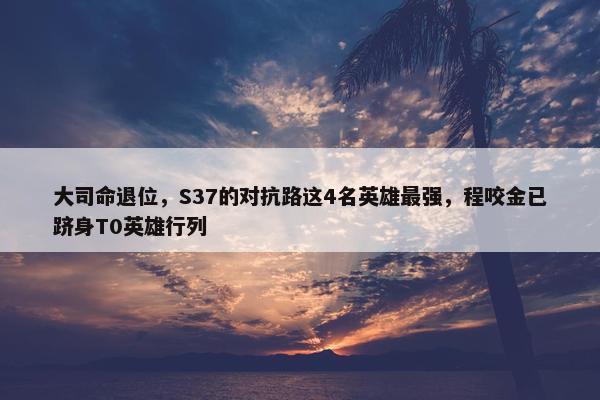 大司命退位，S37的对抗路这4名英雄最强，程咬金已跻身T0英雄行列