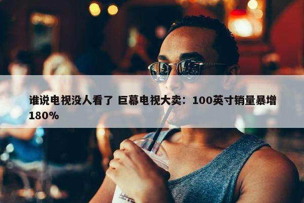 谁说电视没人看了 巨幕电视大卖：100英寸销量暴增180%