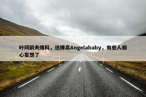 叶珂前夫爆料，遂捧高Angelababy，有些人痴心妄想了