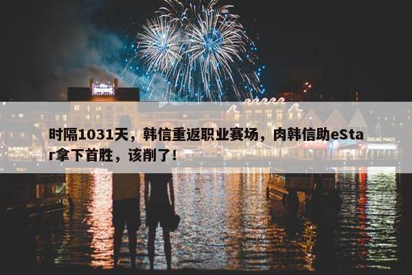 时隔1031天，韩信重返职业赛场，肉韩信助eStar拿下首胜，该削了！