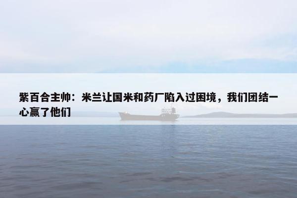 紫百合主帅：米兰让国米和药厂陷入过困境，我们团结一心赢了他们