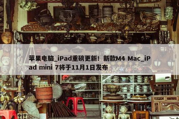 苹果电脑_iPad重磅更新！新款M4 Mac_iPad mini 7将于11月1日发布