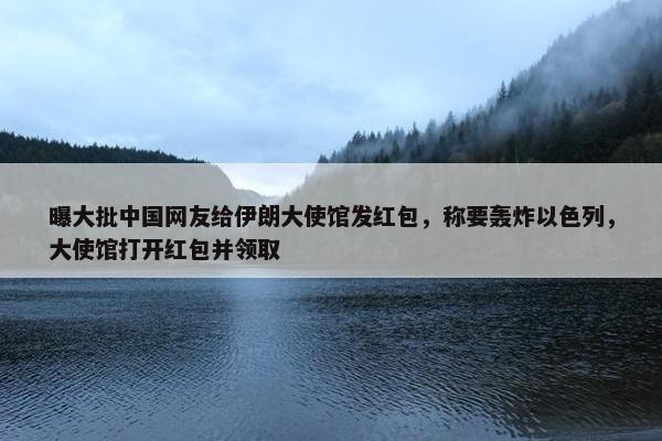 曝大批中国网友给伊朗大使馆发红包，称要轰炸以色列，大使馆打开红包并领取