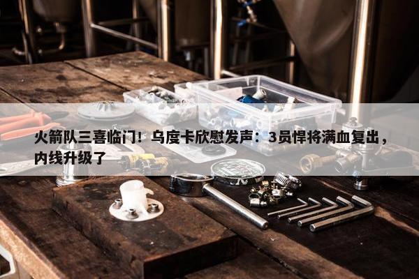 火箭队三喜临门！乌度卡欣慰发声：3员悍将满血复出，内线升级了