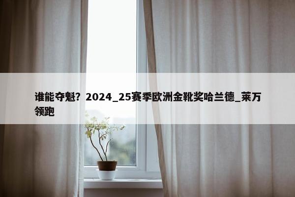 谁能夺魁？2024_25赛季欧洲金靴奖哈兰德_莱万领跑