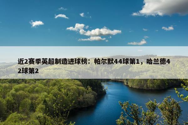 近2赛季英超制造进球榜：帕尔默44球第1，哈兰德42球第2