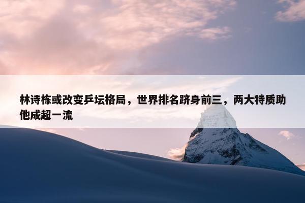 林诗栋或改变乒坛格局，世界排名跻身前三，两大特质助他成超一流