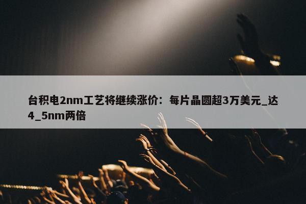 台积电2nm工艺将继续涨价：每片晶圆超3万美元_达4_5nm两倍 