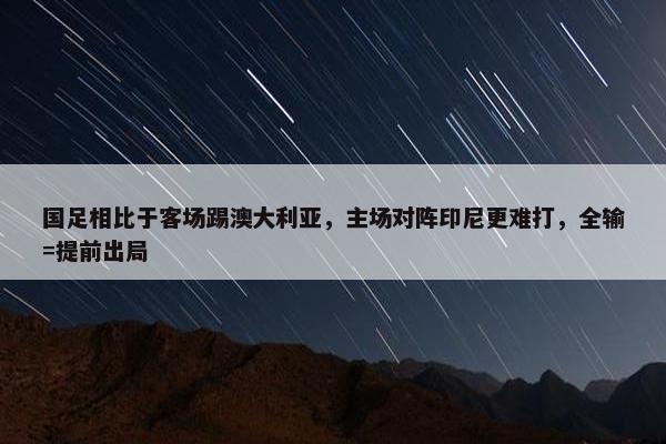 国足相比于客场踢澳大利亚，主场对阵印尼更难打，全输=提前出局