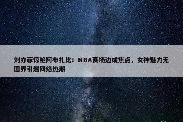 刘亦菲惊艳阿布扎比！NBA赛场边成焦点，女神魅力无国界引爆网络热潮