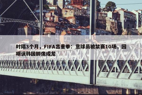 时隔3个月，FIFA出重拳：意球员被禁赛10场，因嘲讽韩国脚像成龙