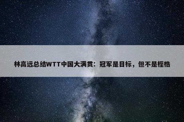 林高远总结WTT中国大满贯：冠军是目标，但不是桎梏