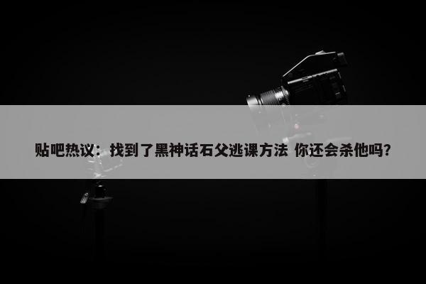 贴吧热议：找到了黑神话石父逃课方法 你还会杀他吗？