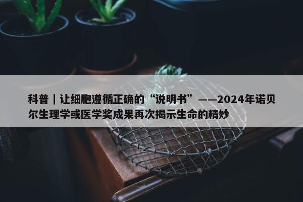 科普｜让细胞遵循正确的“说明书”——2024年诺贝尔生理学或医学奖成果再次揭示生命的精妙