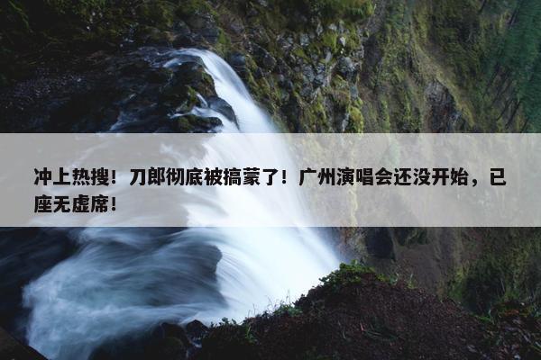 冲上热搜！刀郎彻底被搞蒙了！广州演唱会还没开始，已座无虚席！