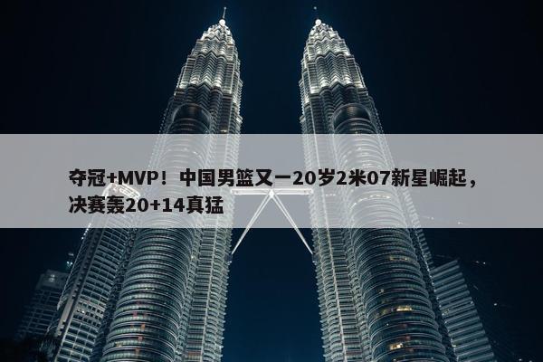 夺冠+MVP！中国男篮又一20岁2米07新星崛起，决赛轰20+14真猛