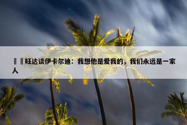 ❤️旺达谈伊卡尔迪：我想他是爱我的，我们永远是一家人