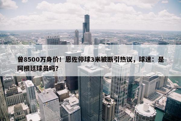 曾8500万身价！恩佐停球3米被断引热议，球迷：是阿根廷球员吗？