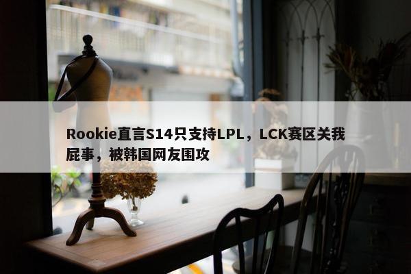 Rookie直言S14只支持LPL，LCK赛区关我屁事，被韩国网友围攻